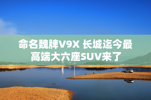 命名魏牌V9X 长城迄今最高端大六座SUV来了 命名魏牌V9X 长城迄今最高端大六座SUV来了