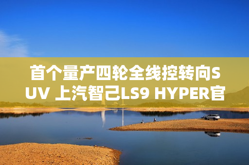 首个量产四轮全线控转向SUV 上汽智己LS9 HYPER官图发布