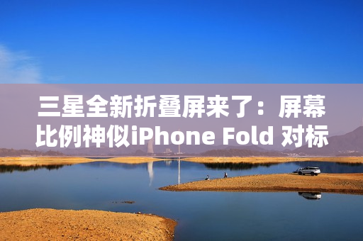 三星全新折叠屏来了:屏幕比例神似iPhone Fold 对标苹果 三星全新折叠屏来了:屏幕比例神似iPhone Fold 对标苹果