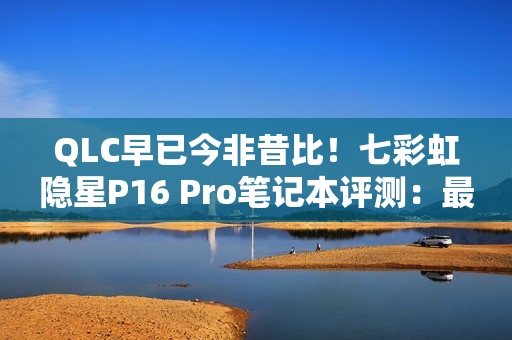 QLC早已今非昔比！七彩虹隐星P16 Pro笔记本评测：最强消费级QLC SSD配高性价比游戏本！