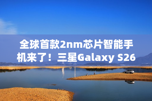 全球首款2nm芯片智能手机来了!三星Galaxy S26系列获FCC认证 全球首款2nm芯片智能手机来了!三星Galaxy S26系列获FCC认证