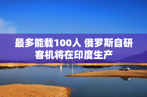 最多能载100人 俄罗斯自研客机将在印度生产 最多能载100人 俄罗斯自研客机将在印度生产