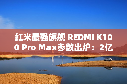 红米最强旗舰 REDMI K100 Pro Max参数出炉：2亿像素+骁龙8E6