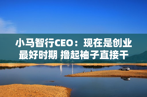 小马智行CEO：现在是创业最好时期 撸起袖子直接干