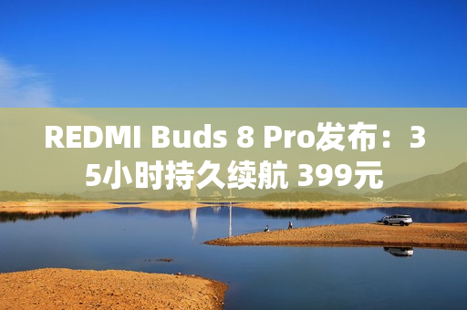 REDMI Buds 8 Pro发布：35小时持久续航 399元