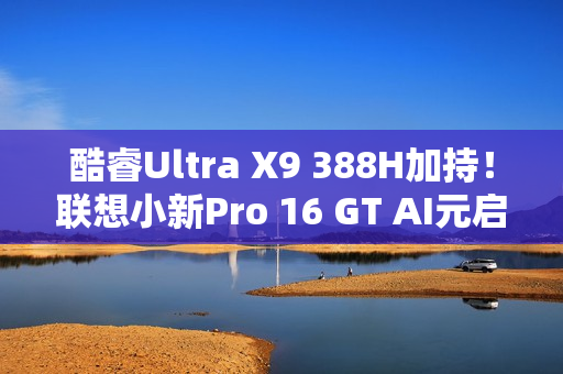 酷睿Ultra X9 388H加持!联想小新Pro 16 GT AI元启版图赏 酷睿Ultra X9 388H加持!联想小新Pro 16 GT AI元启版图赏