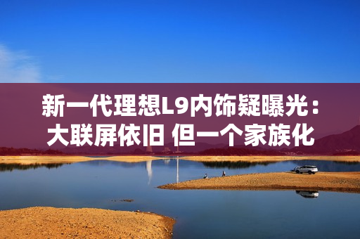 新一代理想L9内饰疑曝光：大联屏依旧 但一个家族化设计被砍
