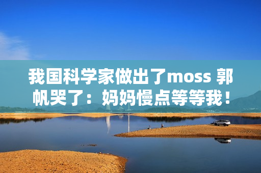 我国科学家做出了moss 郭帆哭了:妈妈慢点等等我! 我国科学家做出了moss 郭帆哭了:妈妈慢点等等我!