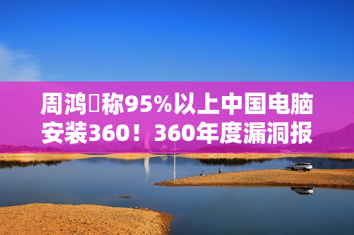 周鸿祎称95%以上中国电脑安装360!360年度漏洞报告出炉:月均4000+漏洞 周鸿祎称95%以上中国电脑安装360!360年度漏洞报告出炉:月均4000+漏洞