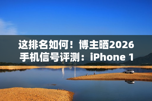 这排名如何!博主晒2026手机信号评测:iPhone 17垫底、华为竟没进第一梯队 这排名如何!博主晒2026手机信号评测:iPhone 17垫底、华为竟没进第一梯队