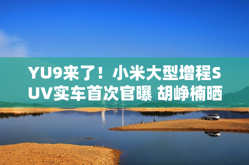 YU9来了！小米大型增程SUV实车首次官曝 胡峥楠晒图：帮大家好好试一下都在等着的车
