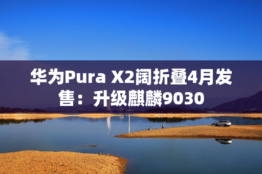 华为Pura X2阔折叠4月发售：升级麒麟9030