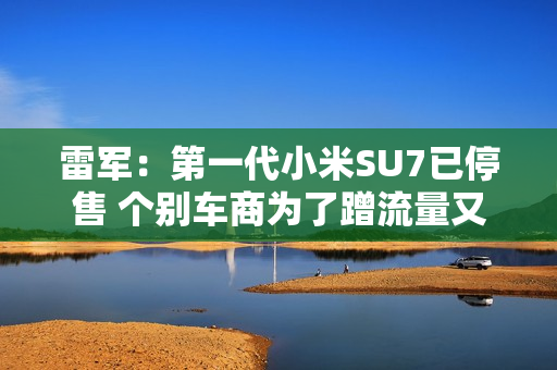 雷军：第一代小米SU7已停售 个别车商为了蹭流量又哭又闹 欢迎大家帮我们举报