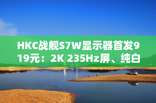 HKC战舰S7W显示器首发919元：2K 235Hz屏、纯白外观