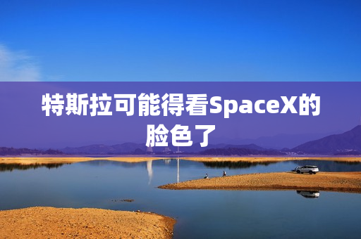 特斯拉可能得看SpaceX的脸色了