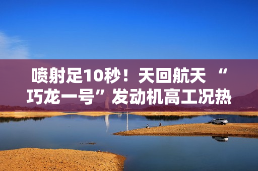 喷射足10秒！天回航天 “巧龙一号”发动机高工况热试车成功