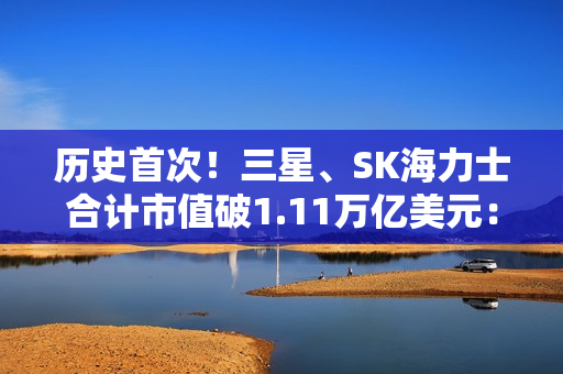 历史首次！三星、SK海力士合计市值破1.11万亿美元： 超越阿里、腾讯总和
