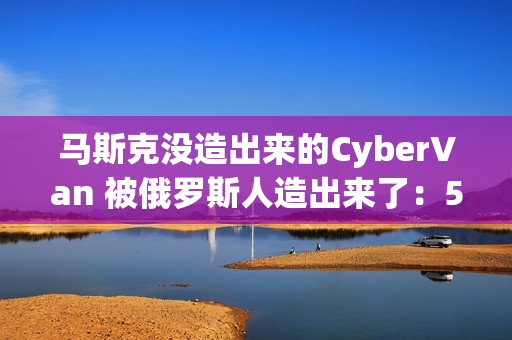 马斯克没造出来的CyberVan 被俄罗斯人造出来了：59万 车身质保100年
