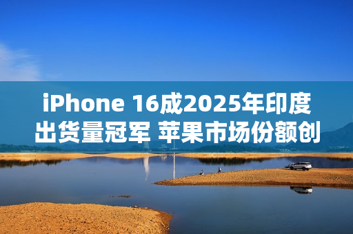 iPhone 16成2025年印度出货量冠军 苹果市场份额创历史新高