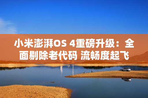 小米澎湃OS 4重磅升级：全面剔除老代码 流畅度起飞