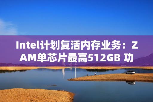 Intel计划复活内存业务：ZAM单芯片最高512GB 功耗比HBM降低50%