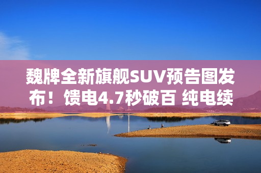 魏牌全新旗舰SUV预告图发布！馈电4.7秒破百 纯电续航400公里+