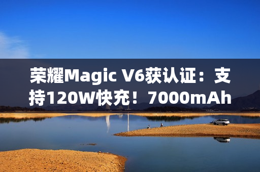 荣耀Magic V6获认证:支持120W快充!7000mAh折叠屏史上最大电池 荣耀Magic V6获认证:支持120W快充!7000mAh折叠屏史上最大电池