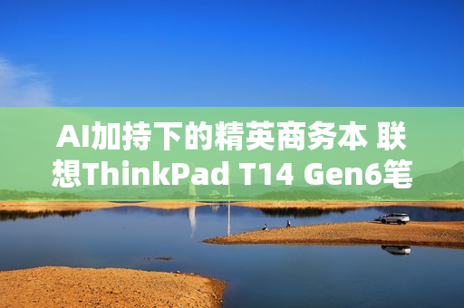 AI加持下的精英商务本 联想ThinkPad T14 Gen6笔记本评测：28W锐龙能效喜人 内建NPU更灵活