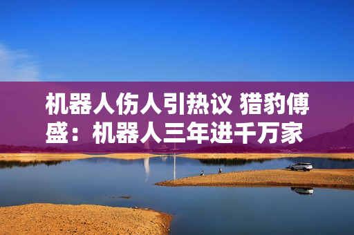 机器人伤人引热议 猎豹傅盛：机器人三年进千万家 安全关怎么过