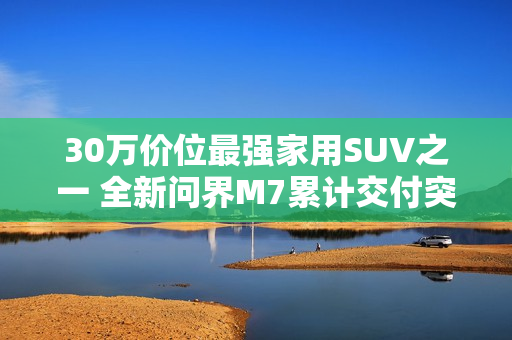 30万价位最强家用SUV之一 全新问界M7累计交付突破10万台