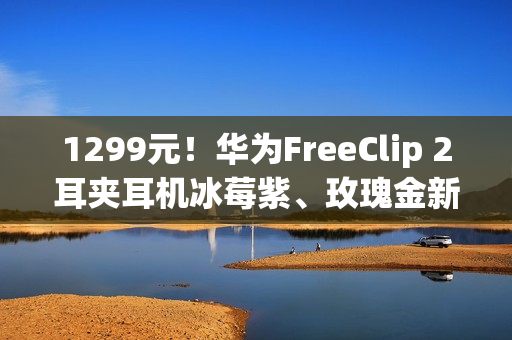 1299元！华为FreeClip 2耳夹耳机冰莓紫、玫瑰金新配色今日开售