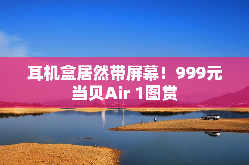 耳机盒居然带屏幕！999元当贝Air 1图赏