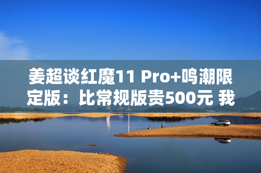 姜超谈红魔11 Pro+鸣潮限定版：比常规版贵500元 我们最大的诚意