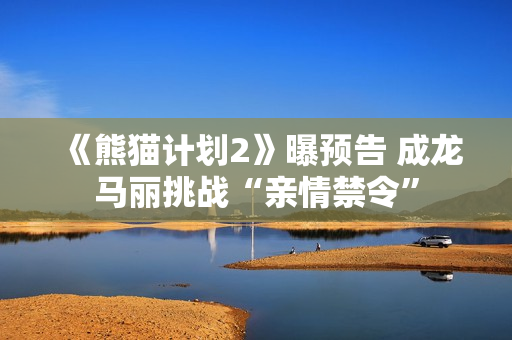 《熊猫计划2》曝预告 成龙马丽挑战“亲情禁令”