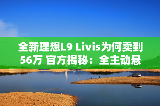 全新理想L9 Livis为何卖到56万 官方揭秘：全主动悬架 72.7度超大电池