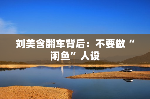 刘美含翻车背后：不要做“闲鱼”人设