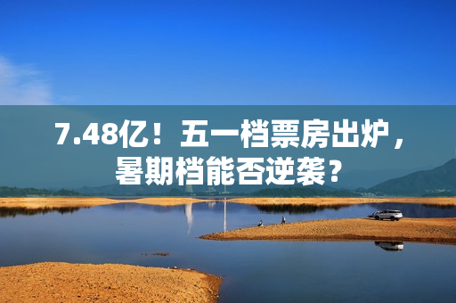 7.48亿！五一档票房出炉，暑期档能否逆袭？