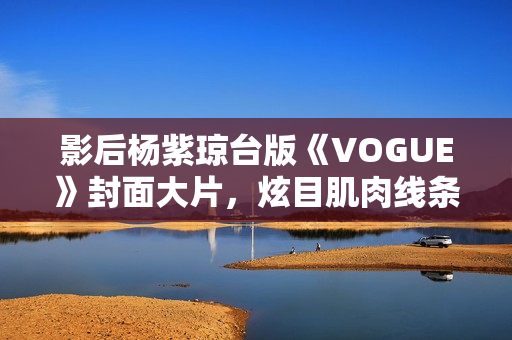 影后杨紫琼台版《VOGUE》封面大片，炫目肌肉线条闪耀岁月之美
