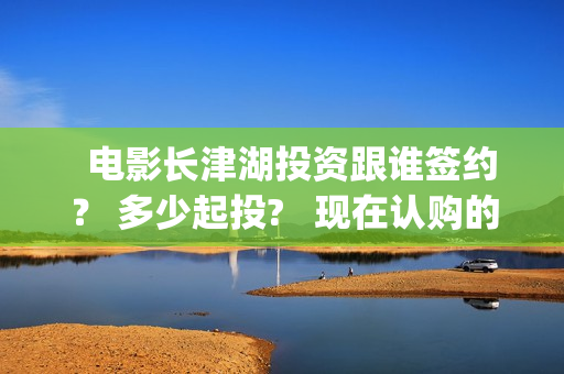   电影长津湖投资跟谁签约？ 多少起投?   现在认购的份额真实吗？(长津湖电影筹备)