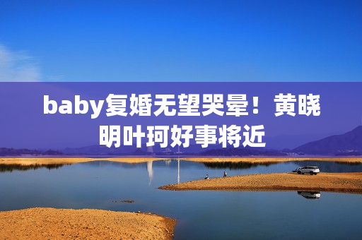baby复婚无望哭晕！黄晓明叶珂好事将近