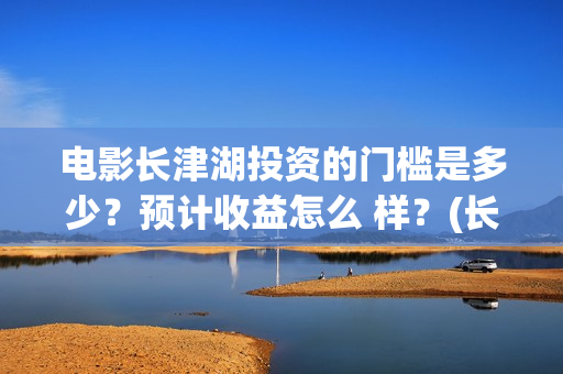 电影长津湖投资的门槛是多少？预计收益怎么 样？(长津湖电影投资项目)