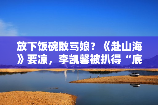 放下饭碗敢骂娘？《赴山海》要凉，李凯馨被扒得“底裤”都不剩了