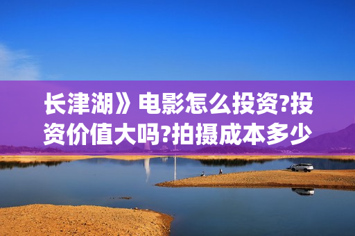 长津湖》电影怎么投资?投资价值大吗?拍摄成本多少?(长津湖电影详解)