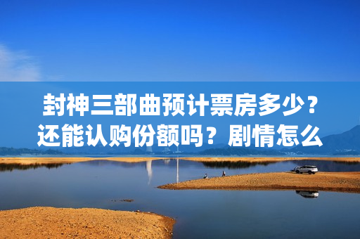 封神三部曲预计票房多少？还能认购份额吗？剧情怎么样？(封神三部曲拍了多久)