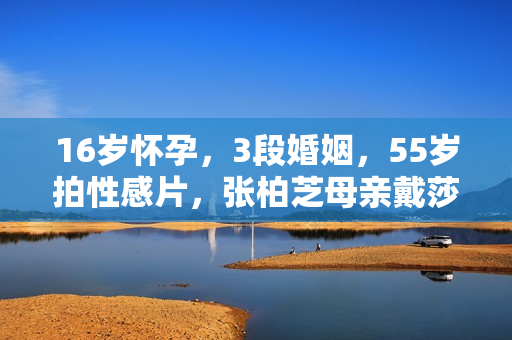 16岁怀孕，3段婚姻，55岁拍性感片，张柏芝母亲戴莎莉太勇了