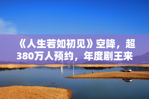 《人生若如初见》空降，超380万人预约，年度剧王来轰炸影视圈了