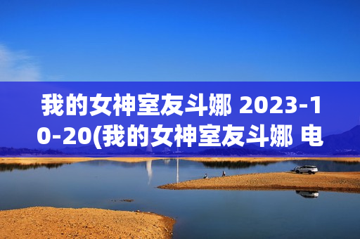 我的女神室友斗娜 2023-10-20(我的女神室友斗娜 电视剧吻戏第几集)