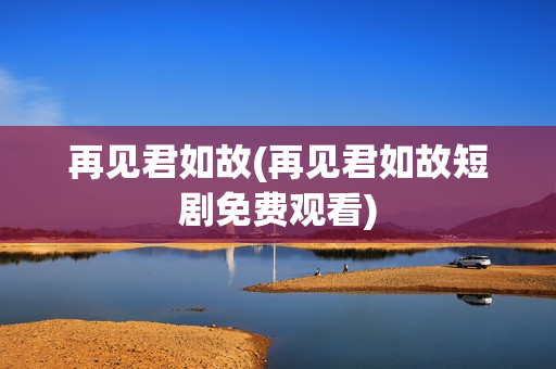 再见君如故(再见君如故短剧免费观看)