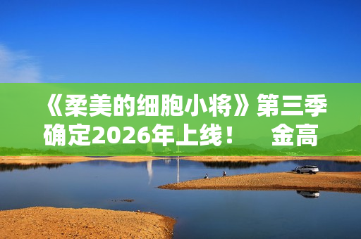 《柔美的细胞小将》第三季确定2026年上线！　金高银：将画下圆满句点