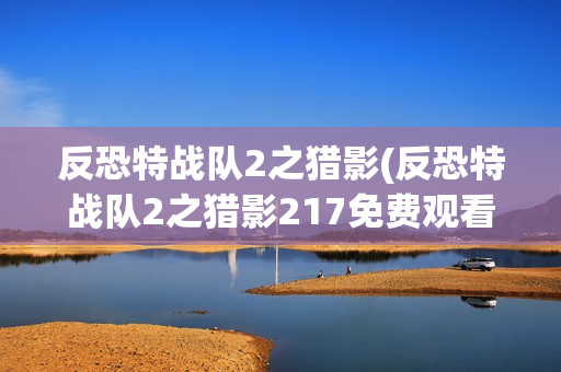 反恐特战队2之猎影(反恐特战队2之猎影217免费观看完整版)